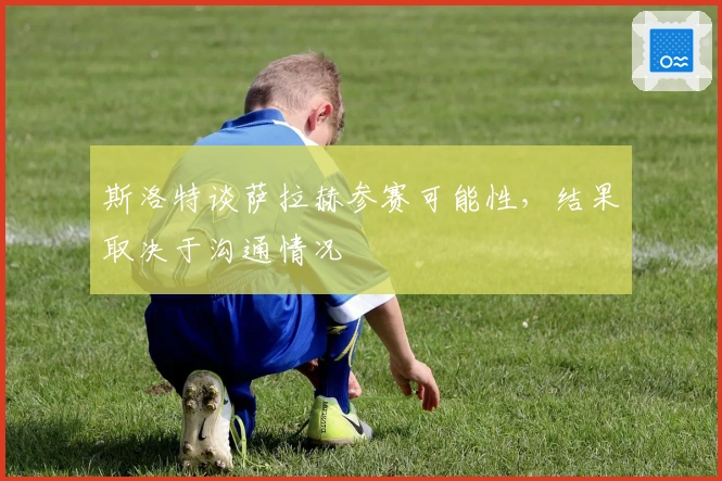 斯洛特谈萨拉赫参赛可能性，结果取决于沟通情况