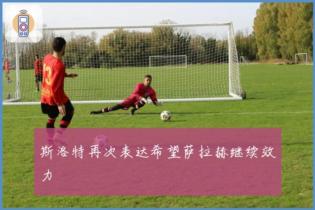 斯洛特再次表达希望萨拉赫继续效力