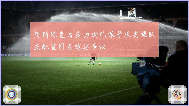 阿斯称皇马应为姆巴佩寻求更强队友配置引发球迷争议