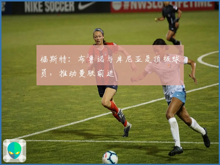 福斯特：布鲁诺与库尼亚是顶级球员，推动曼联前进