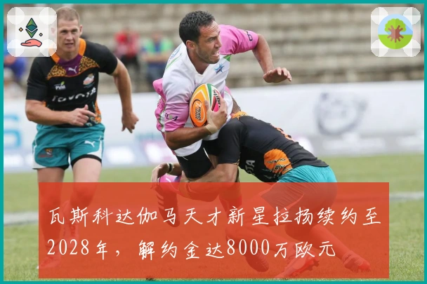 瓦斯科达伽马天才新星拉扬续约至2028年，解约金达8000万欧元