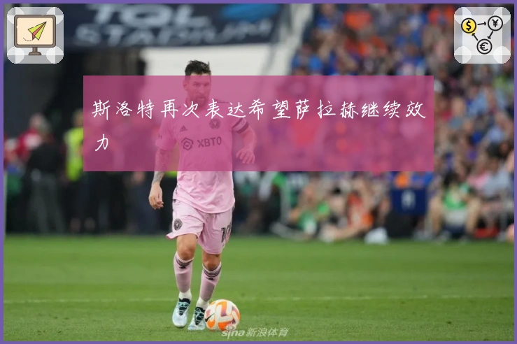 斯洛特再次表达希望萨拉赫继续效力