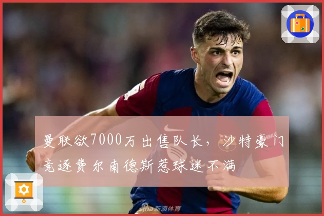 曼联欲7000万出售队长，沙特豪门竞逐费尔南德斯惹球迷不满