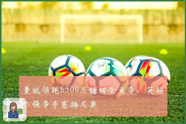 曼城领跑6500万镑转会竞争，英超六强争夺塞梅尼奥