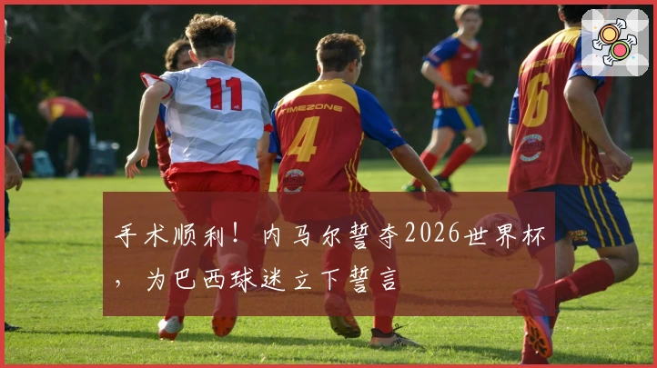 手术顺利！内马尔誓夺2026世界杯，为巴西球迷立下誓言