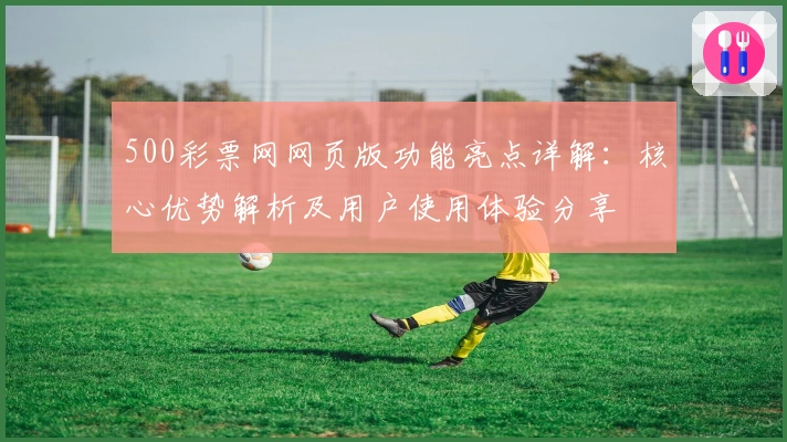 500彩票网网页版功能亮点详解：核心优势解析及用户使用体验分享