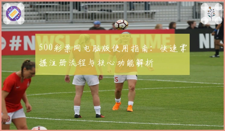 500彩票网电脑版使用指南：快速掌握注册流程与核心功能解析