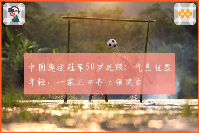 中国奥运冠军50岁近照：气色佳显年轻，一家三口齐上领奖台
