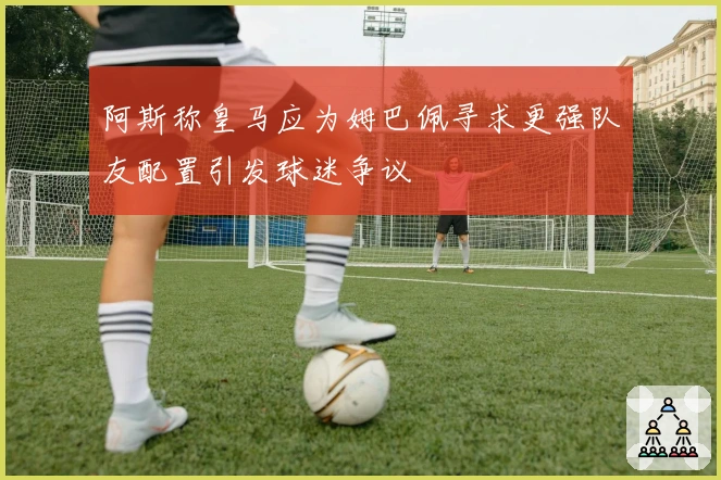 阿斯称皇马应为姆巴佩寻求更强队友配置引发球迷争议