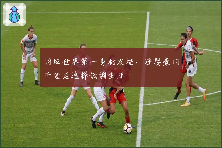 羽坛世界第一身材发福，迎娶豪门千金后选择低调生活