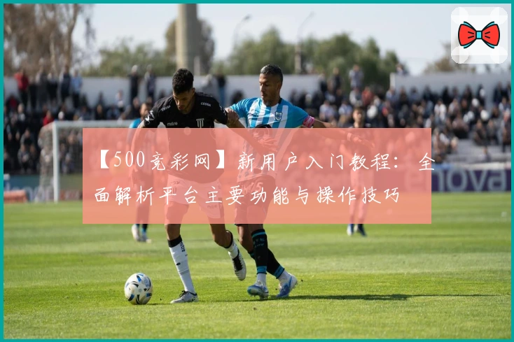 【500竞彩网】新用户入门教程：全面解析平台主要功能与操作技巧