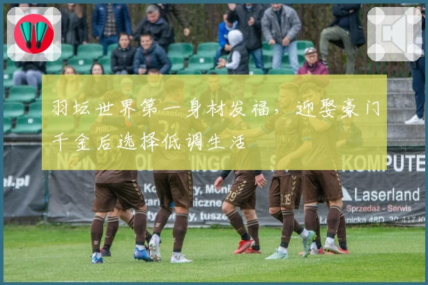 羽坛世界第一身材发福，迎娶豪门千金后选择低调生活